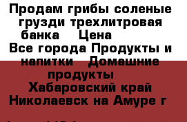 Продам грибы соленые грузди трехлитровая банка  › Цена ­ 1 300 - Все города Продукты и напитки » Домашние продукты   . Хабаровский край,Николаевск-на-Амуре г.